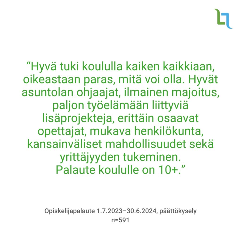 “Hyvä tuki koululla kaiken kaikkiaan, oikeastaan paras, mitä voi olla. Hyvät asuntolan ohjaajat, ilmainen majoitus, paljon työelämään liittyviä lisäprojekteja, erittäin osaavat opettajat, mukava henkilökunta, kansainväliset mahdollisuudet sekä yrittäjyyden tukeminen. Palaute koululle on 10+.”